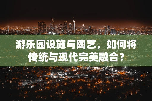 游乐园设施与陶艺，如何将传统与现代完美融合？