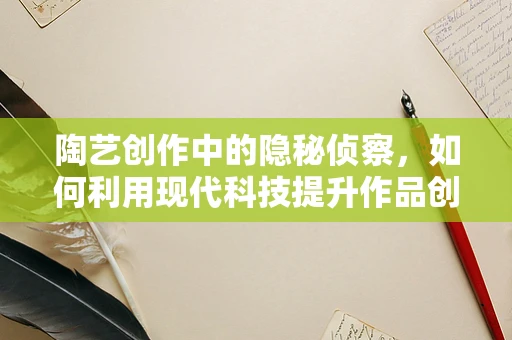 陶艺创作中的隐秘侦察，如何利用现代科技提升作品创新力？
