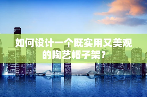 如何设计一个既实用又美观的陶艺帽子架？
