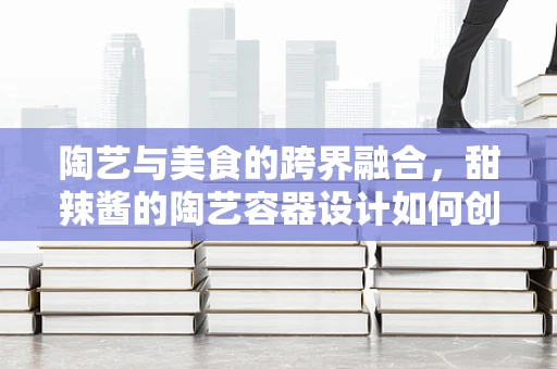 陶艺与美食的跨界融合，甜辣酱的陶艺容器设计如何创新？
