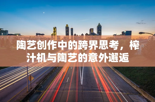 陶艺创作中的跨界思考，榨汁机与陶艺的意外邂逅