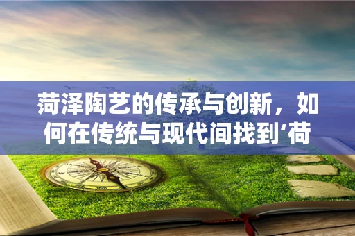 菏泽陶艺的传承与创新，如何在传统与现代间找到‘荷’之韵？