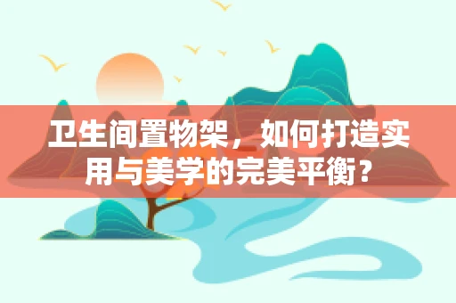 卫生间置物架，如何打造实用与美学的完美平衡？