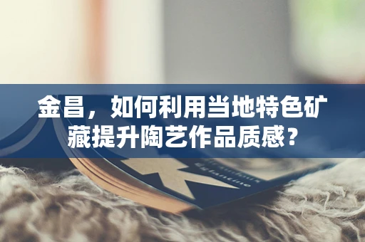 金昌，如何利用当地特色矿藏提升陶艺作品质感？