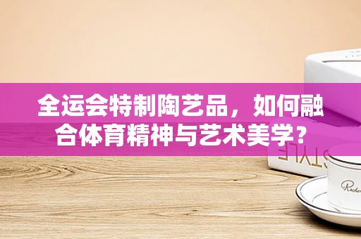 全运会特制陶艺品，如何融合体育精神与艺术美学？