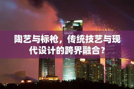 陶艺与标枪，传统技艺与现代设计的跨界融合？