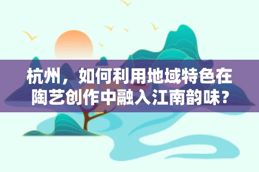 杭州，如何利用地域特色在陶艺创作中融入江南韵味？