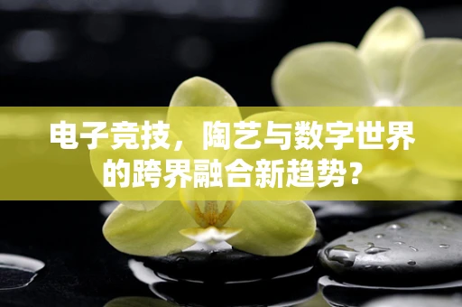 电子竞技，陶艺与数字世界的跨界融合新趋势？