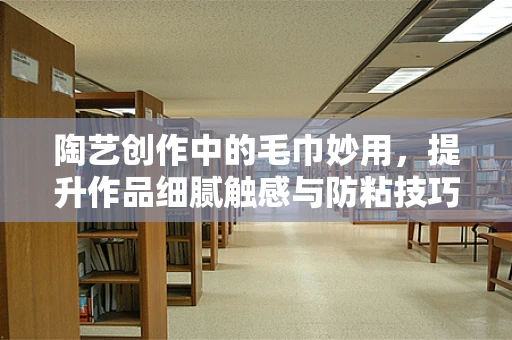 陶艺创作中的毛巾妙用，提升作品细腻触感与防粘技巧