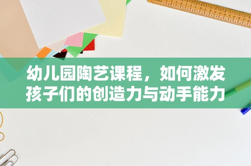 幼儿园陶艺课程，如何激发孩子们的创造力与动手能力？