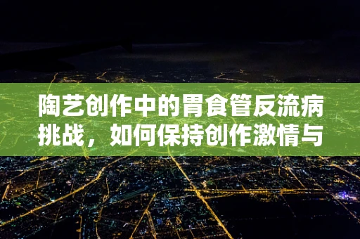 陶艺创作中的胃食管反流病挑战，如何保持创作激情与健康平衡？