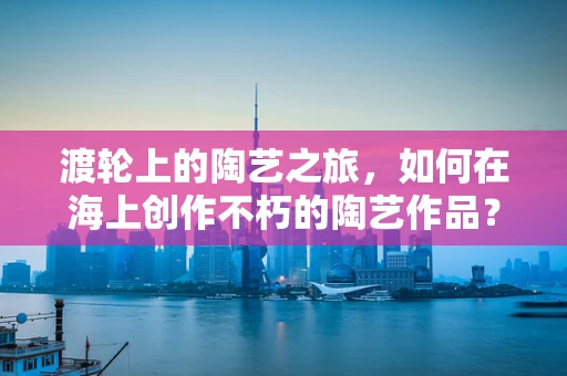 渡轮上的陶艺之旅，如何在海上创作不朽的陶艺作品？