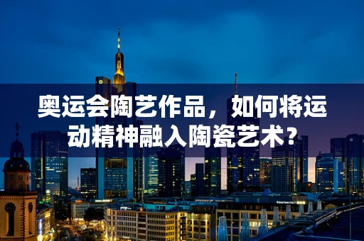 奥运会陶艺作品，如何将运动精神融入陶瓷艺术？