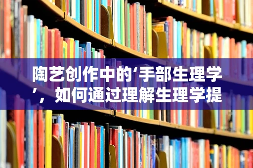 陶艺创作中的‘手部生理学’，如何通过理解生理学提升创作体验？