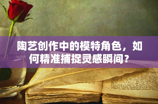 陶艺创作中的模特角色，如何精准捕捉灵感瞬间？
