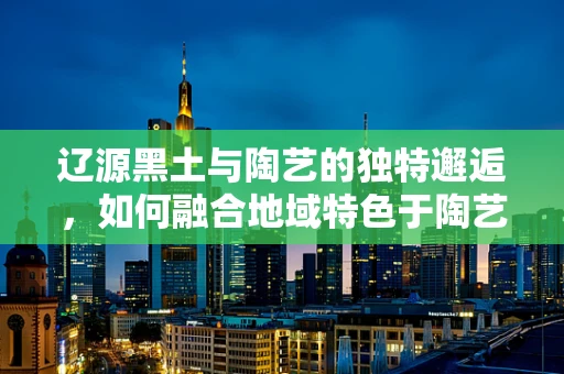 辽源黑土与陶艺的独特邂逅，如何融合地域特色于陶艺创作中？