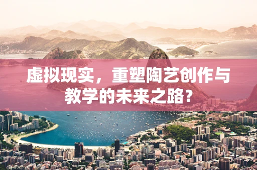 虚拟现实，重塑陶艺创作与教学的未来之路？