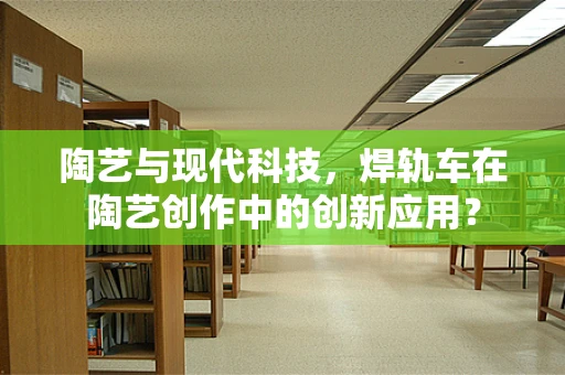陶艺与现代科技，焊轨车在陶艺创作中的创新应用？
