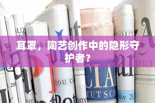 耳罩，陶艺创作中的隐形守护者？