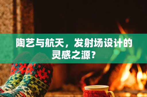 陶艺与航天，发射场设计的灵感之源？