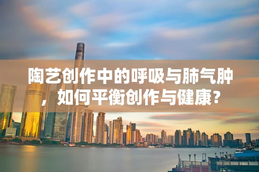 陶艺创作中的呼吸与肺气肿，如何平衡创作与健康？