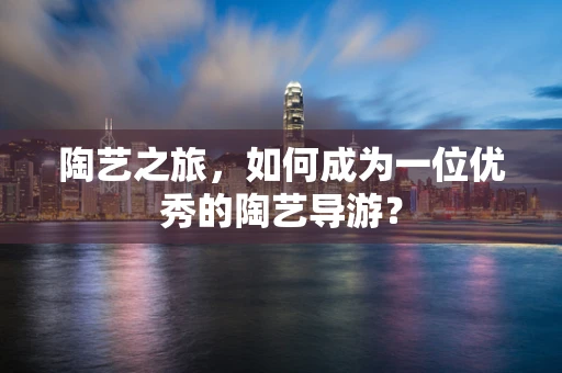 陶艺之旅，如何成为一位优秀的陶艺导游？