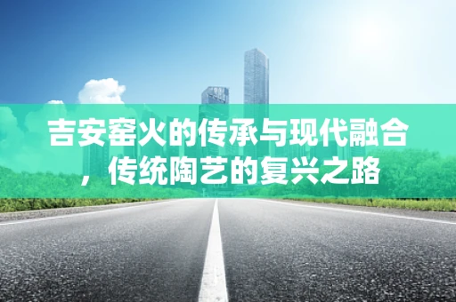 吉安窑火的传承与现代融合，传统陶艺的复兴之路
