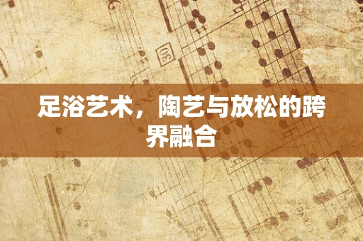 足浴艺术，陶艺与放松的跨界融合