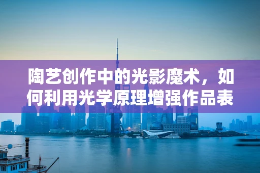 陶艺创作中的光影魔术，如何利用光学原理增强作品表现力？
