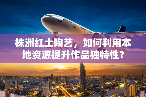 株洲红土陶艺，如何利用本地资源提升作品独特性？