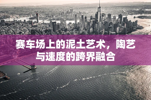 赛车场上的泥土艺术，陶艺与速度的跨界融合