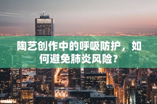 陶艺创作中的呼吸防护，如何避免肺炎风险？