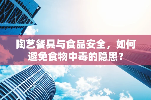 陶艺餐具与食品安全，如何避免食物中毒的隐患？