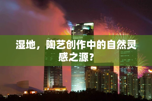 湿地，陶艺创作中的自然灵感之源？