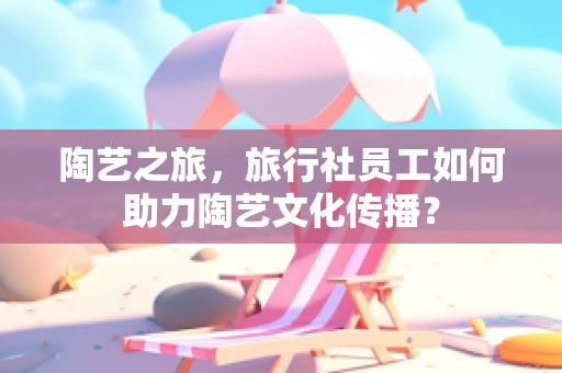 陶艺之旅，旅行社员工如何助力陶艺文化传播？