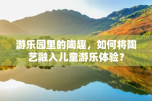 游乐园里的陶趣，如何将陶艺融入儿童游乐体验？