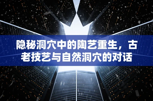 隐秘洞穴中的陶艺重生，古老技艺与自然洞穴的对话