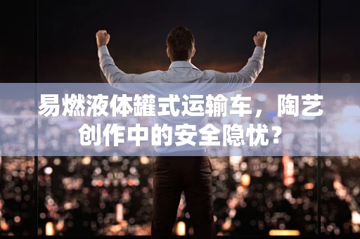 易燃液体罐式运输车，陶艺创作中的安全隐忧？