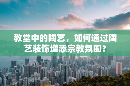 教堂中的陶艺，如何通过陶艺装饰增添宗教氛围？