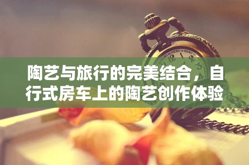 陶艺与旅行的完美结合，自行式房车上的陶艺创作体验