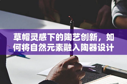 草帽灵感下的陶艺创新，如何将自然元素融入陶器设计？