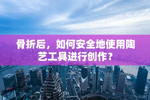 骨折后，如何安全地使用陶艺工具进行创作？