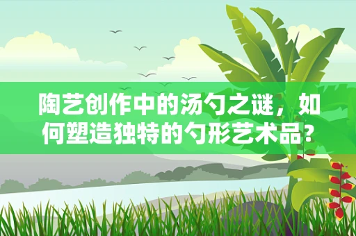 陶艺创作中的汤勺之谜，如何塑造独特的勺形艺术品？