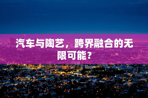 汽车与陶艺，跨界融合的无限可能？