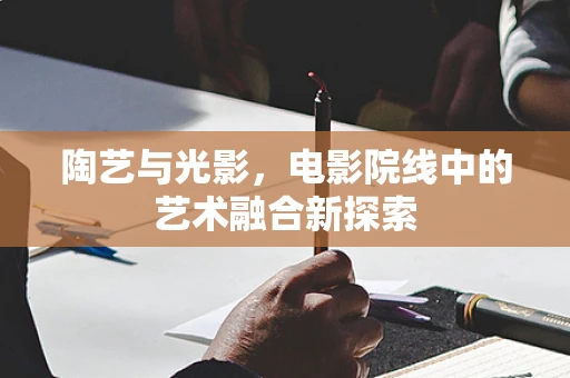 陶艺与光影，电影院线中的艺术融合新探索