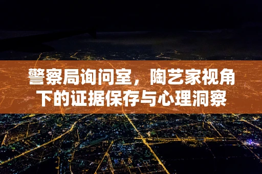 警察局询问室，陶艺家视角下的证据保存与心理洞察