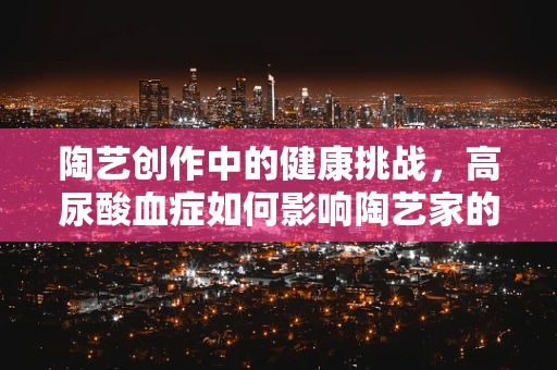 陶艺创作中的健康挑战，高尿酸血症如何影响陶艺家的创作与健康？