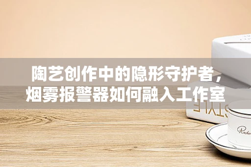 陶艺创作中的隐形守护者，烟雾报警器如何融入工作室安全？