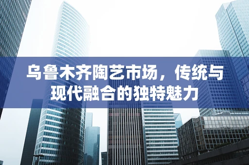 乌鲁木齐陶艺市场，传统与现代融合的独特魅力