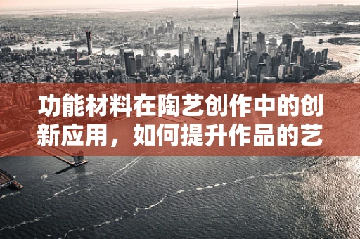 功能材料在陶艺创作中的创新应用，如何提升作品的艺术性与实用性？